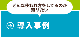 どんな使われ方をしているのか知りたい方は導入事例のページへ